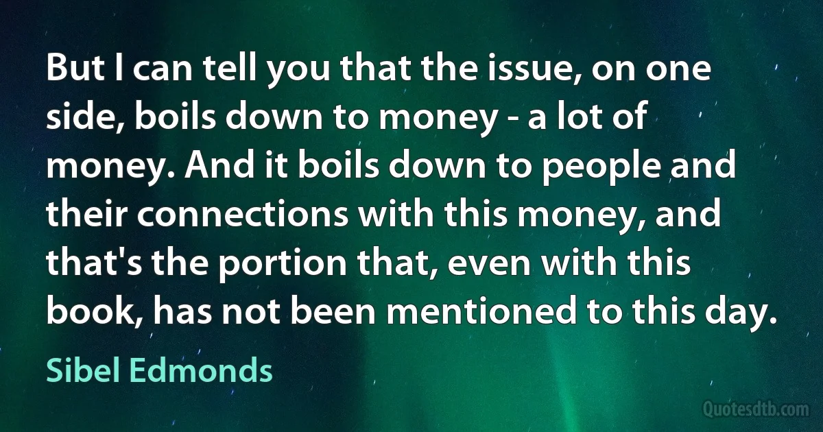 But I can tell you that the issue, on one side, boils down to money - a lot of money. And it boils down to people and their connections with this money, and that's the portion that, even with this book, has not been mentioned to this day. (Sibel Edmonds)