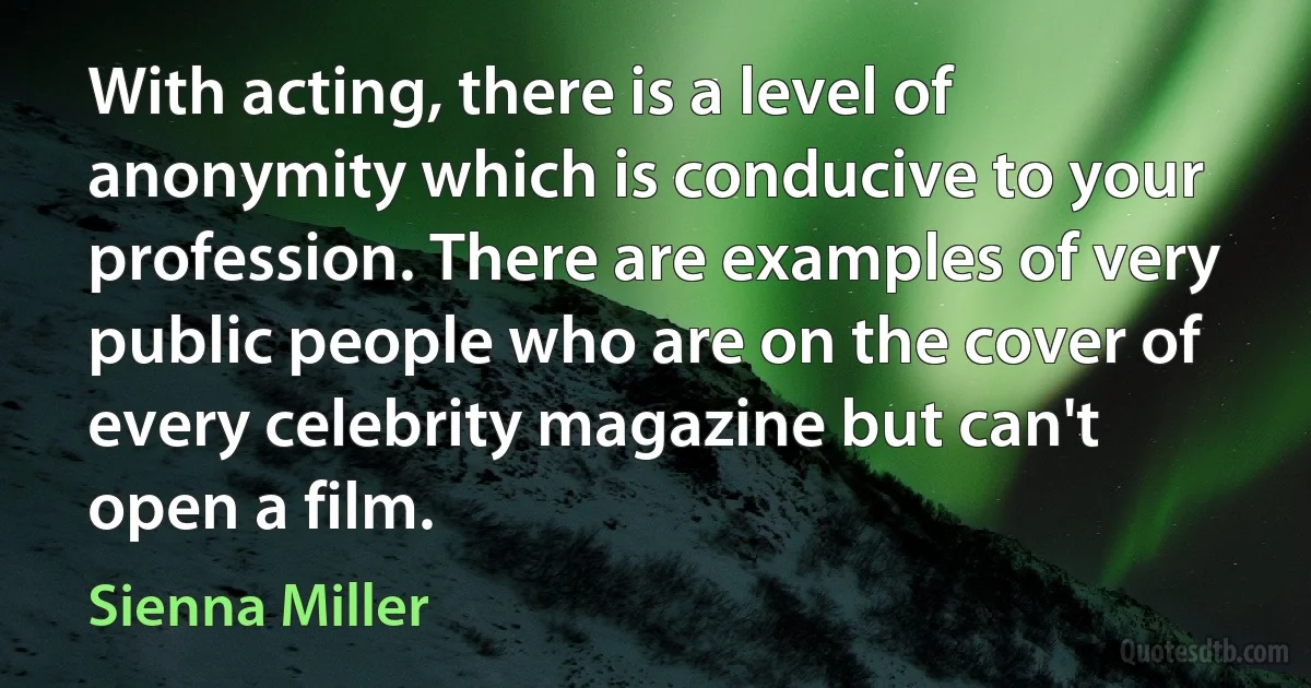 With acting, there is a level of anonymity which is conducive to your profession. There are examples of very public people who are on the cover of every celebrity magazine but can't open a film. (Sienna Miller)