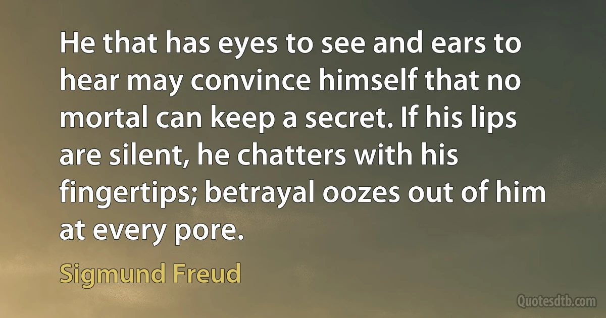 He that has eyes to see and ears to hear may convince himself that no mortal can keep a secret. If his lips are silent, he chatters with his fingertips; betrayal oozes out of him at every pore. (Sigmund Freud)