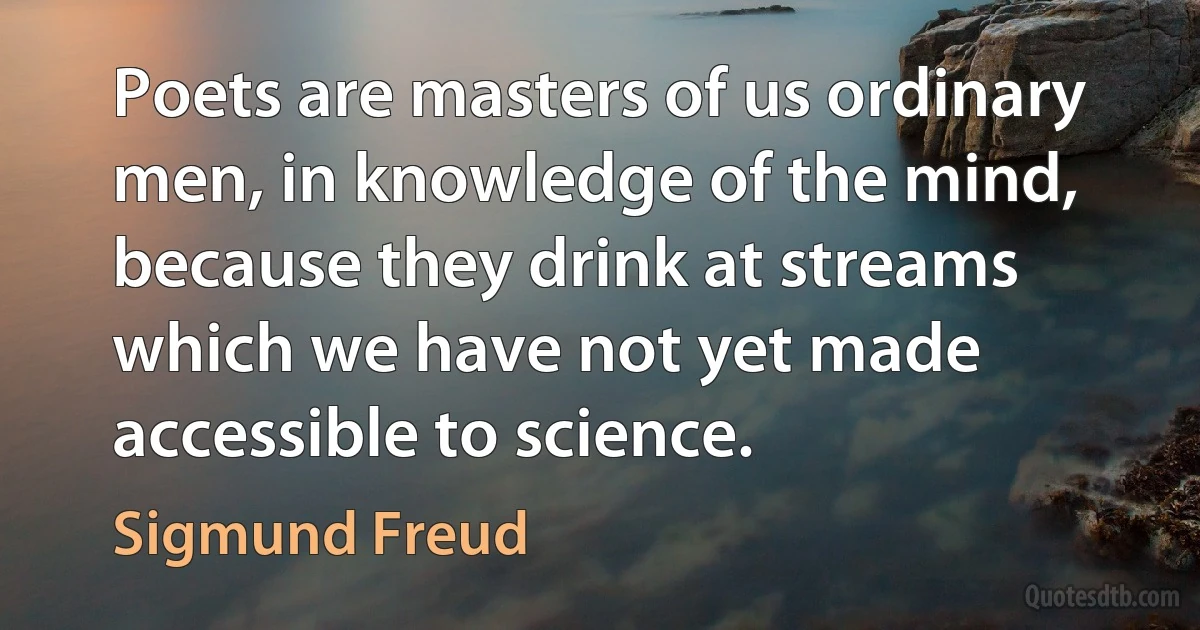 Poets are masters of us ordinary men, in knowledge of the mind,
because they drink at streams which we have not yet made accessible to science. (Sigmund Freud)