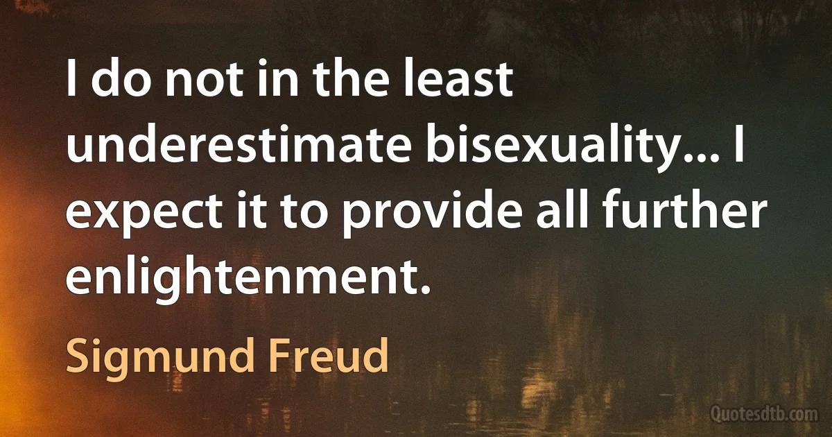 I do not in the least underestimate bisexuality... I expect it to provide all further enlightenment. (Sigmund Freud)