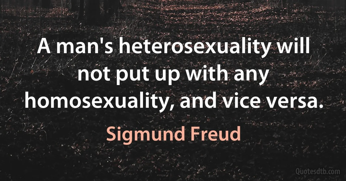 A man's heterosexuality will not put up with any homosexuality, and vice versa. (Sigmund Freud)