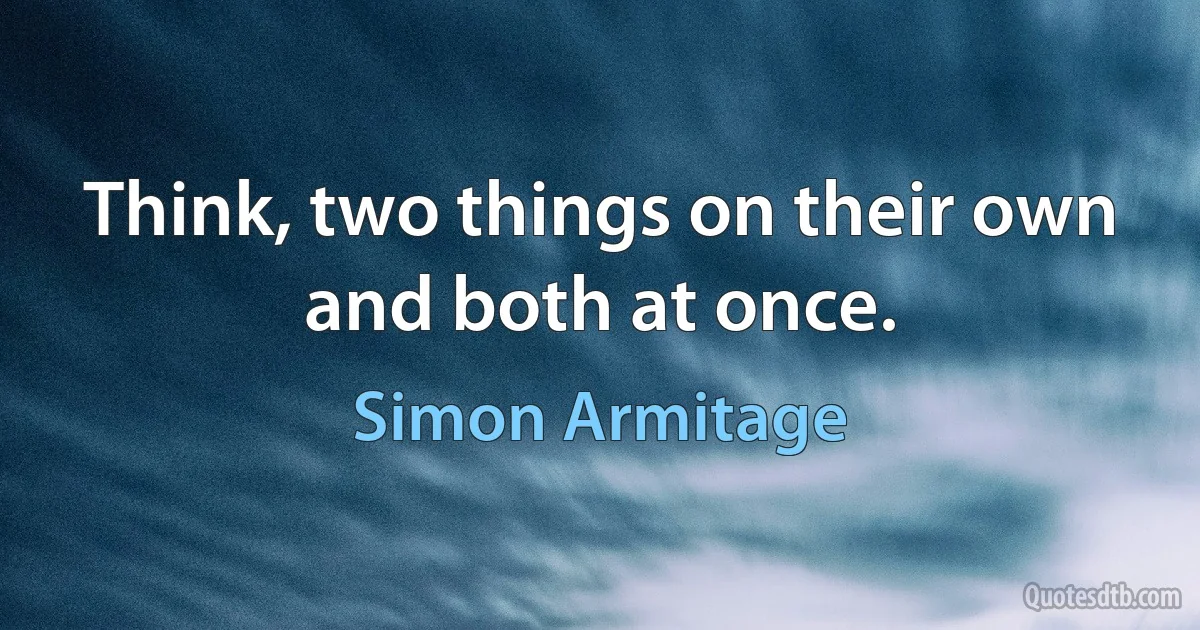 Think, two things on their own and both at once. (Simon Armitage)