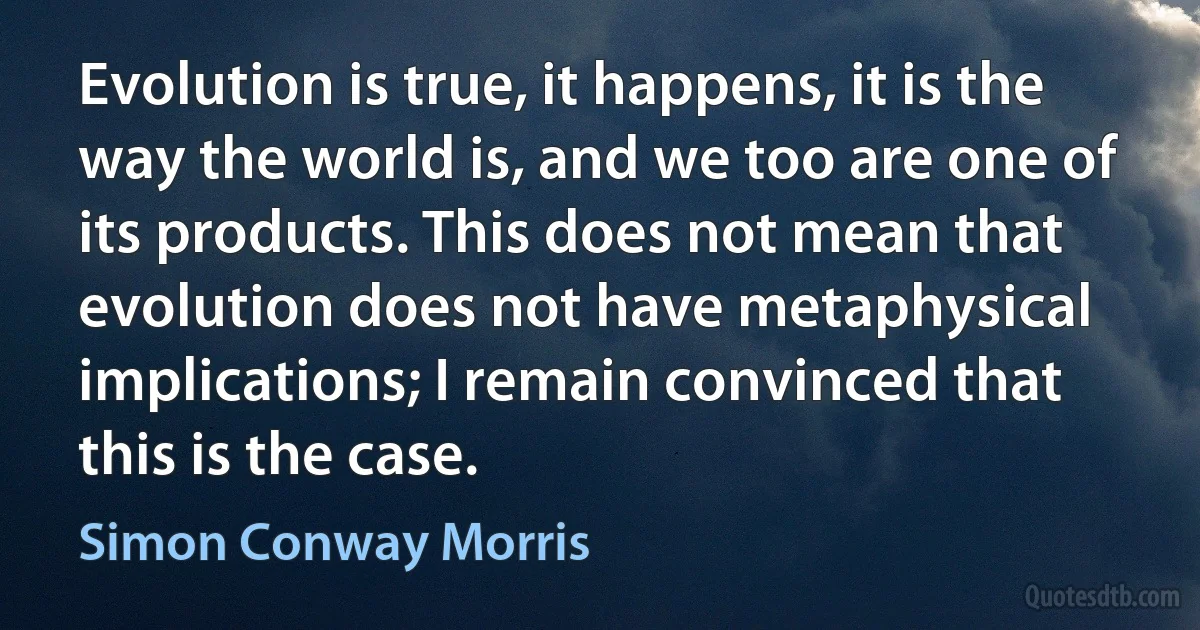 Evolution is true, it happens, it is the way the world is, and we too are one of its products. This does not mean that evolution does not have metaphysical implications; I remain convinced that this is the case. (Simon Conway Morris)