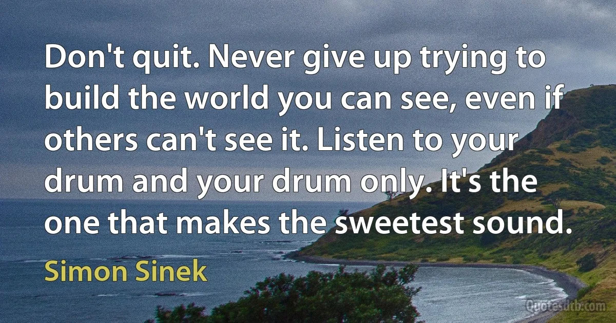 Don't quit. Never give up trying to build the world you can see, even if others can't see it. Listen to your drum and your drum only. It's the one that makes the sweetest sound. (Simon Sinek)