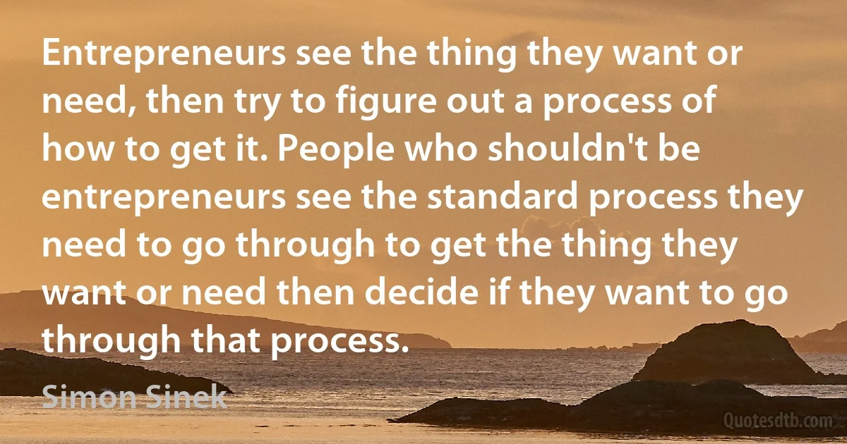 Entrepreneurs see the thing they want or need, then try to figure out a process of how to get it. People who shouldn't be entrepreneurs see the standard process they need to go through to get the thing they want or need then decide if they want to go through that process. (Simon Sinek)