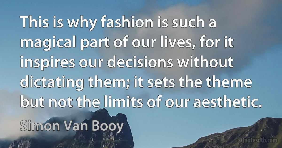 This is why fashion is such a magical part of our lives, for it inspires our decisions without dictating them; it sets the theme but not the limits of our aesthetic. (Simon Van Booy)