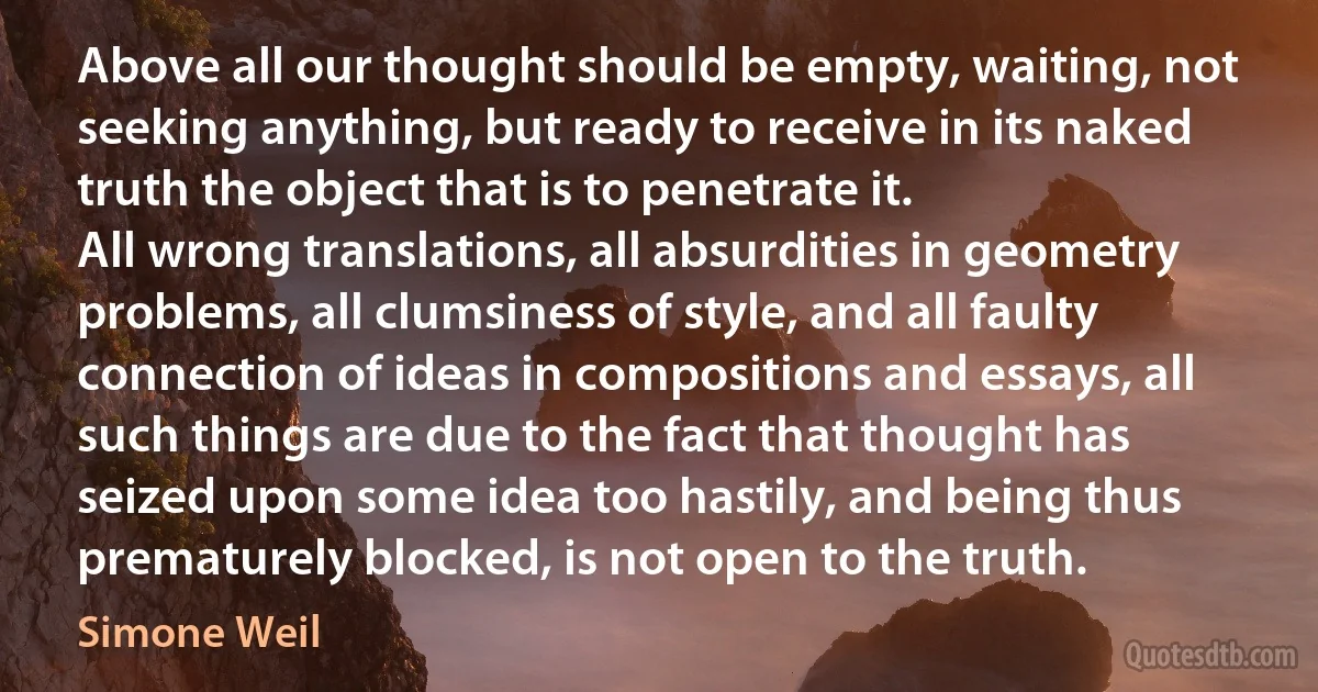 Above all our thought should be empty, waiting, not seeking anything, but ready to receive in its naked truth the object that is to penetrate it.
All wrong translations, all absurdities in geometry problems, all clumsiness of style, and all faulty connection of ideas in compositions and essays, all such things are due to the fact that thought has seized upon some idea too hastily, and being thus prematurely blocked, is not open to the truth. (Simone Weil)