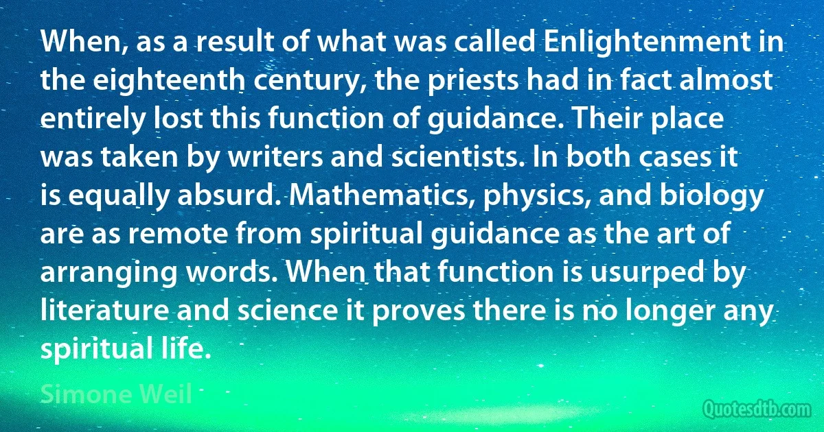 When, as a result of what was called Enlightenment in the eighteenth century, the priests had in fact almost entirely lost this function of guidance. Their place was taken by writers and scientists. In both cases it is equally absurd. Mathematics, physics, and biology are as remote from spiritual guidance as the art of arranging words. When that function is usurped by literature and science it proves there is no longer any spiritual life. (Simone Weil)