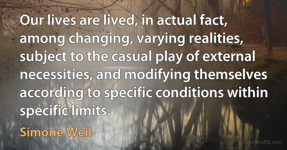 Our lives are lived, in actual fact, among changing, varying realities, subject to the casual play of external necessities, and modifying themselves according to specific conditions within specific limits. (Simone Weil)