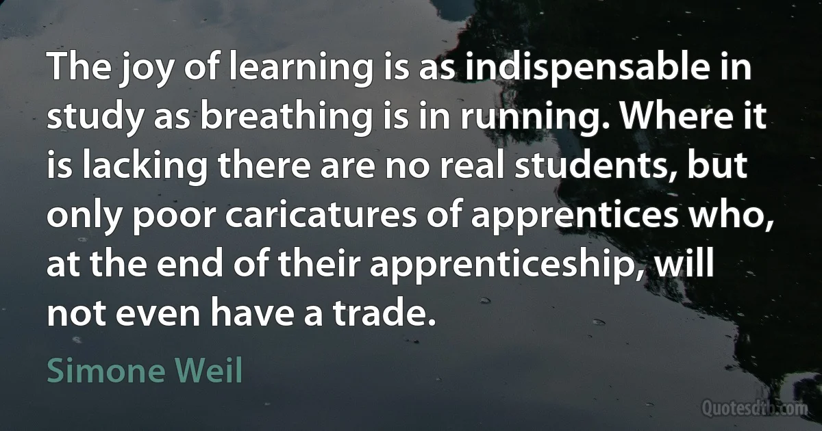 The joy of learning is as indispensable in study as breathing is in running. Where it is lacking there are no real students, but only poor caricatures of apprentices who, at the end of their apprenticeship, will not even have a trade. (Simone Weil)