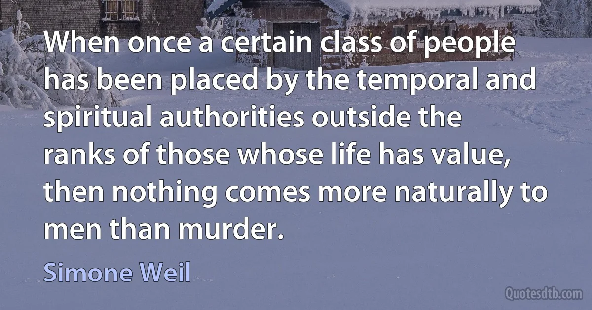 When once a certain class of people has been placed by the temporal and spiritual authorities outside the ranks of those whose life has value, then nothing comes more naturally to men than murder. (Simone Weil)