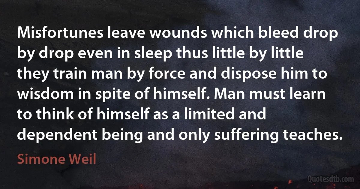 Misfortunes leave wounds which bleed drop by drop even in sleep thus little by little they train man by force and dispose him to wisdom in spite of himself. Man must learn to think of himself as a limited and dependent being and only suffering teaches. (Simone Weil)