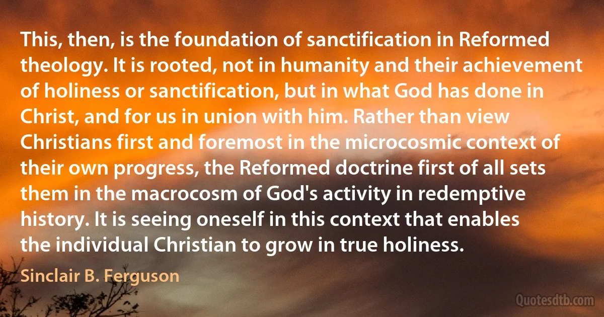 This, then, is the foundation of sanctification in Reformed theology. It is rooted, not in humanity and their achievement of holiness or sanctification, but in what God has done in Christ, and for us in union with him. Rather than view Christians first and foremost in the microcosmic context of their own progress, the Reformed doctrine first of all sets them in the macrocosm of God's activity in redemptive history. It is seeing oneself in this context that enables the individual Christian to grow in true holiness. (Sinclair B. Ferguson)