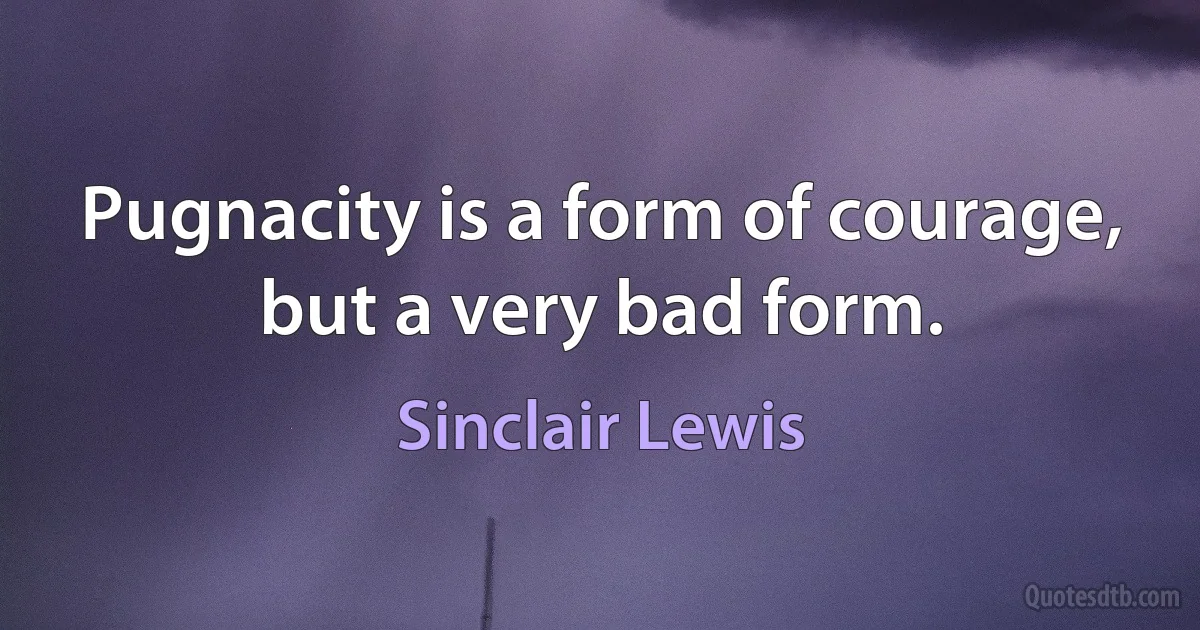 Pugnacity is a form of courage, but a very bad form. (Sinclair Lewis)