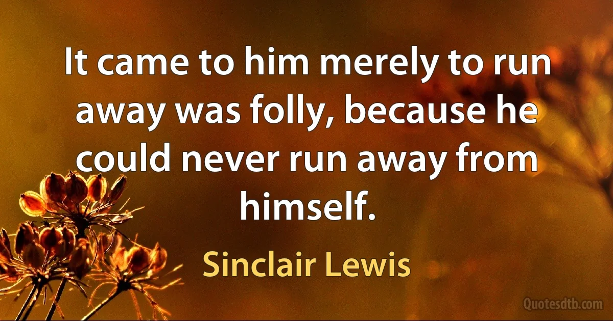 It came to him merely to run away was folly, because he could never run away from himself. (Sinclair Lewis)