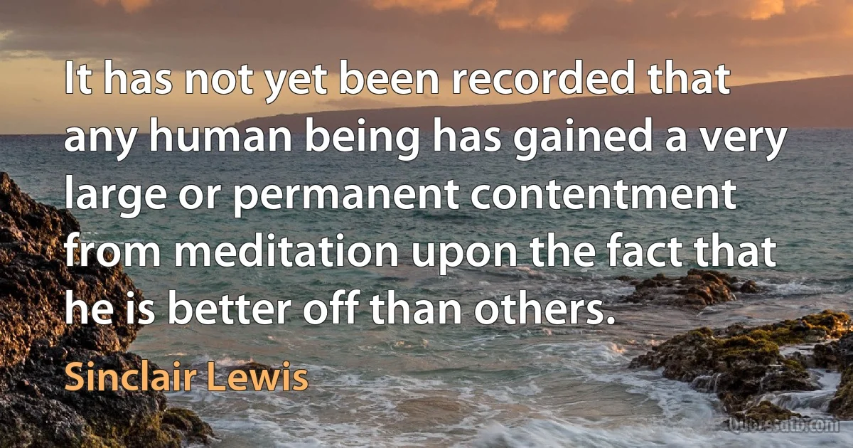 It has not yet been recorded that any human being has gained a very large or permanent contentment from meditation upon the fact that he is better off than others. (Sinclair Lewis)