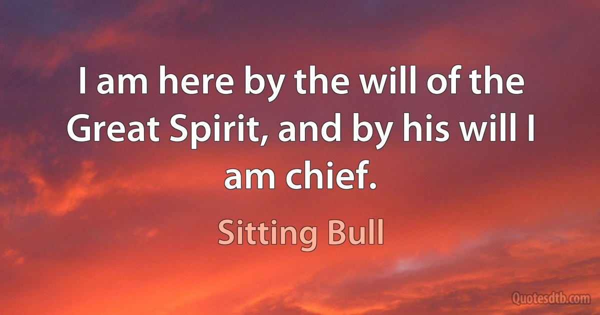 I am here by the will of the Great Spirit, and by his will I am chief. (Sitting Bull)