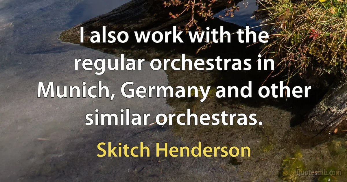 I also work with the regular orchestras in Munich, Germany and other similar orchestras. (Skitch Henderson)