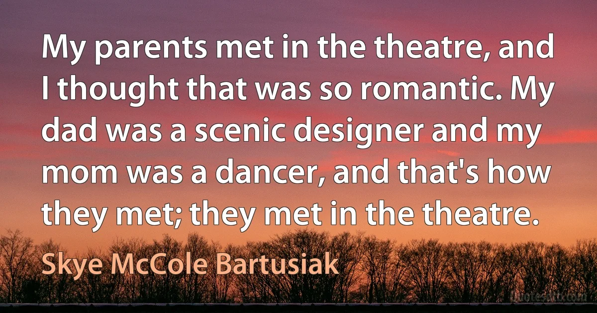 My parents met in the theatre, and I thought that was so romantic. My dad was a scenic designer and my mom was a dancer, and that's how they met; they met in the theatre. (Skye McCole Bartusiak)