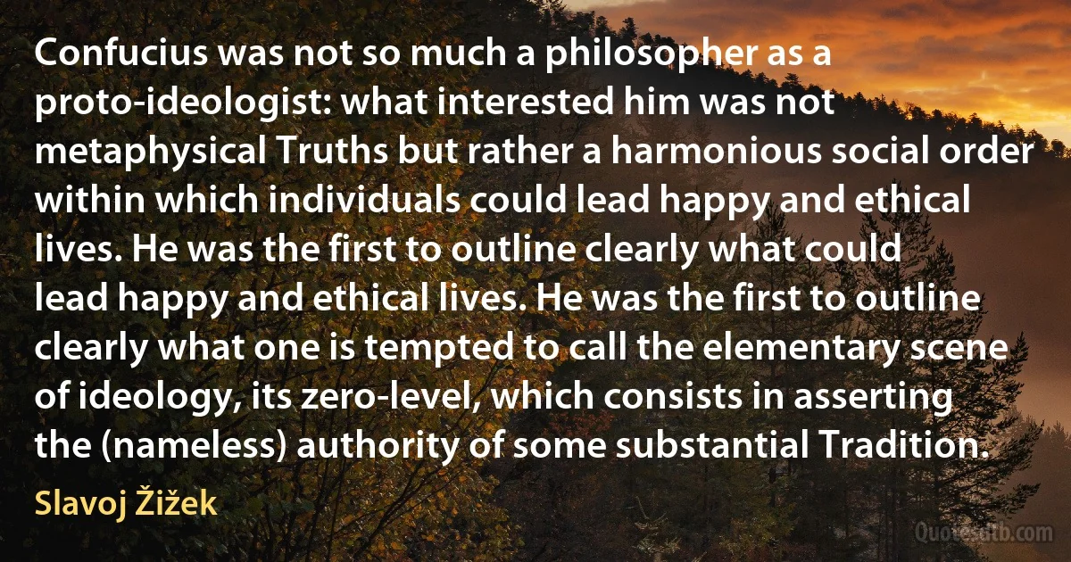 Confucius was not so much a philosopher as a proto-ideologist: what interested him was not metaphysical Truths but rather a harmonious social order within which individuals could lead happy and ethical lives. He was the first to outline clearly what could lead happy and ethical lives. He was the first to outline clearly what one is tempted to call the elementary scene of ideology, its zero-level, which consists in asserting the (nameless) authority of some substantial Tradition. (Slavoj Žižek)