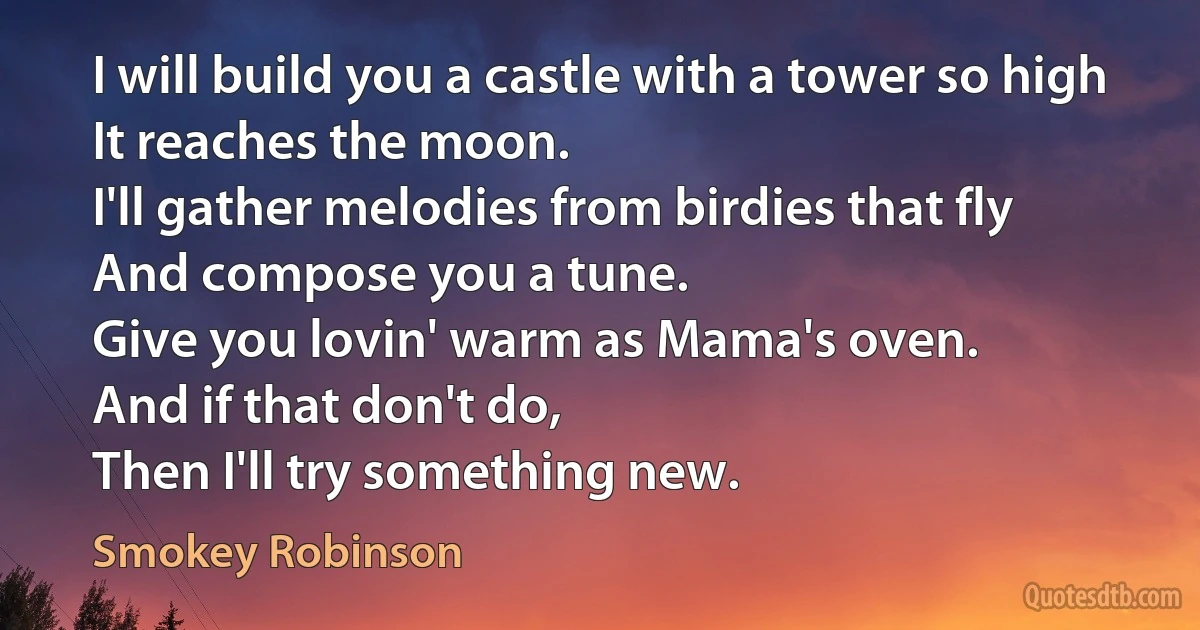 I will build you a castle with a tower so high
It reaches the moon.
I'll gather melodies from birdies that fly
And compose you a tune.
Give you lovin' warm as Mama's oven.
And if that don't do,
Then I'll try something new. (Smokey Robinson)