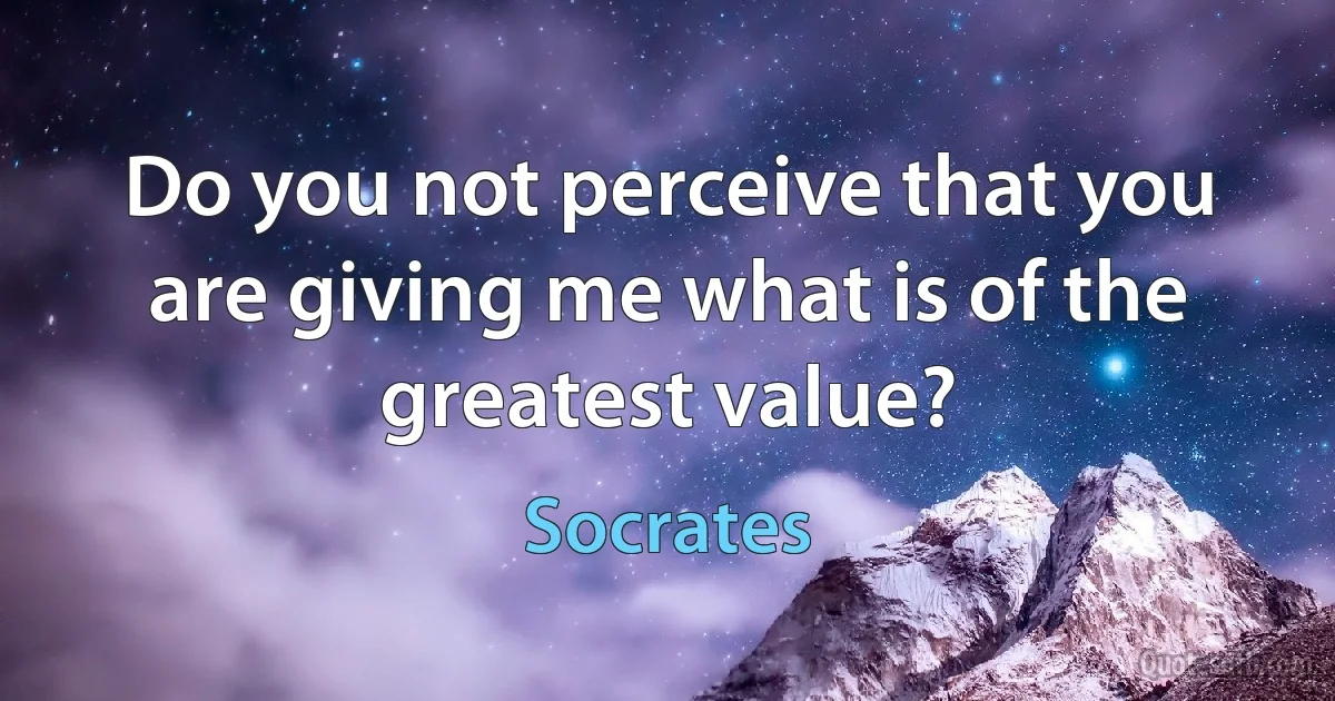 Do you not perceive that you are giving me what is of the greatest value? (Socrates)