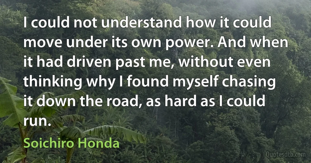 I could not understand how it could move under its own power. And when it had driven past me, without even thinking why I found myself chasing it down the road, as hard as I could run. (Soichiro Honda)