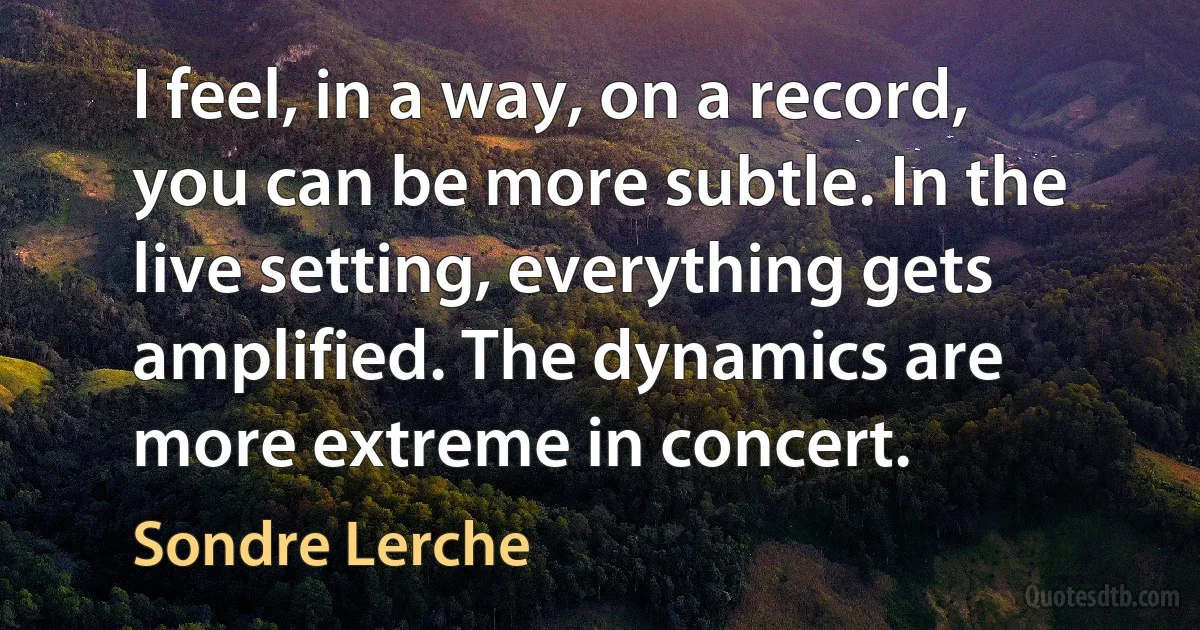 I feel, in a way, on a record, you can be more subtle. In the live setting, everything gets amplified. The dynamics are more extreme in concert. (Sondre Lerche)