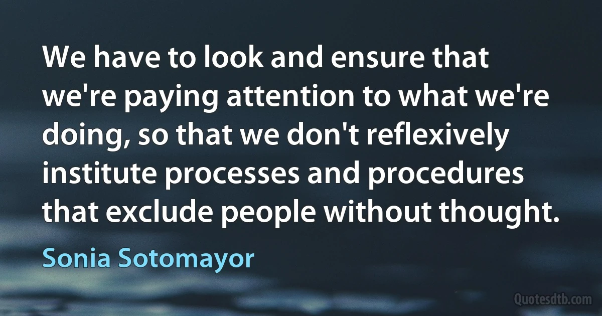 We have to look and ensure that we're paying attention to what we're doing, so that we don't reflexively institute processes and procedures that exclude people without thought. (Sonia Sotomayor)