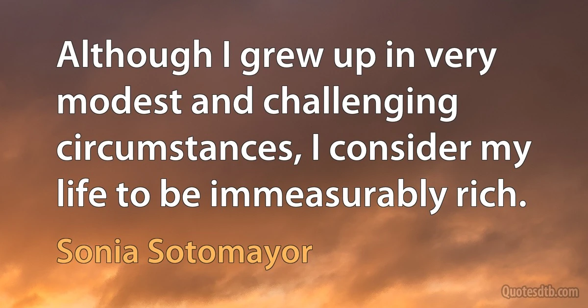 Although I grew up in very modest and challenging circumstances, I consider my life to be immeasurably rich. (Sonia Sotomayor)