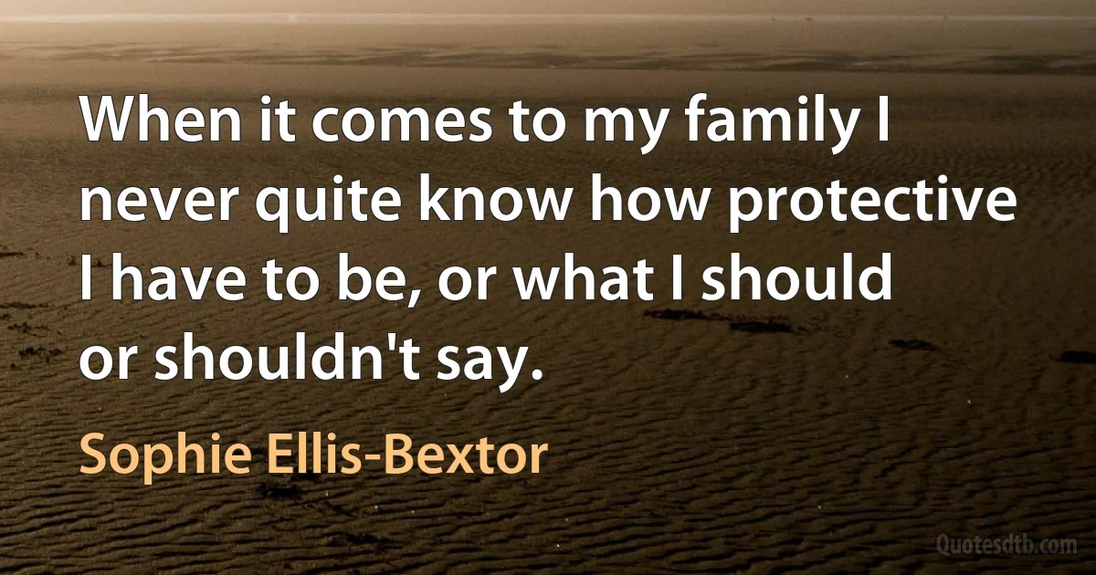 When it comes to my family I never quite know how protective I have to be, or what I should or shouldn't say. (Sophie Ellis-Bextor)