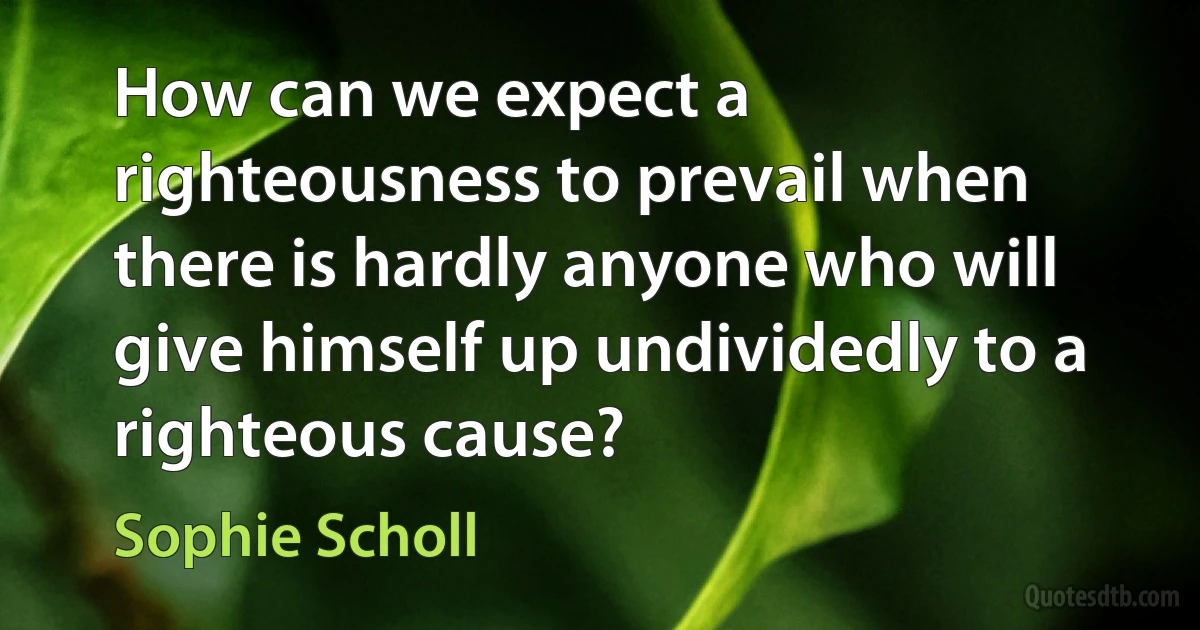 How can we expect a righteousness to prevail when there is hardly anyone who will give himself up undividedly to a righteous cause? (Sophie Scholl)