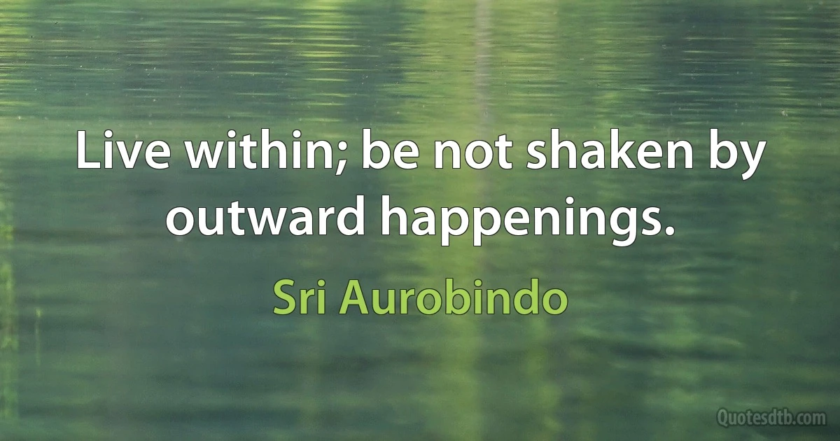 Live within; be not shaken by outward happenings. (Sri Aurobindo)