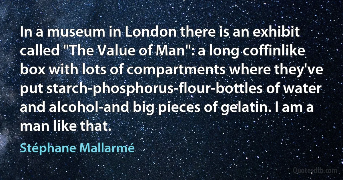 In a museum in London there is an exhibit called "The Value of Man": a long coffinlike box with lots of compartments where they've put starch-phosphorus-flour-bottles of water and alcohol-and big pieces of gelatin. I am a man like that. (Stéphane Mallarmé)