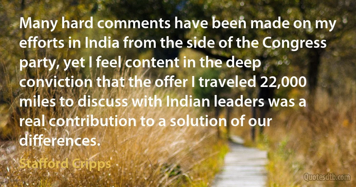 Many hard comments have been made on my efforts in India from the side of the Congress party, yet I feel content in the deep conviction that the offer I traveled 22,000 miles to discuss with Indian leaders was a real contribution to a solution of our differences. (Stafford Cripps)