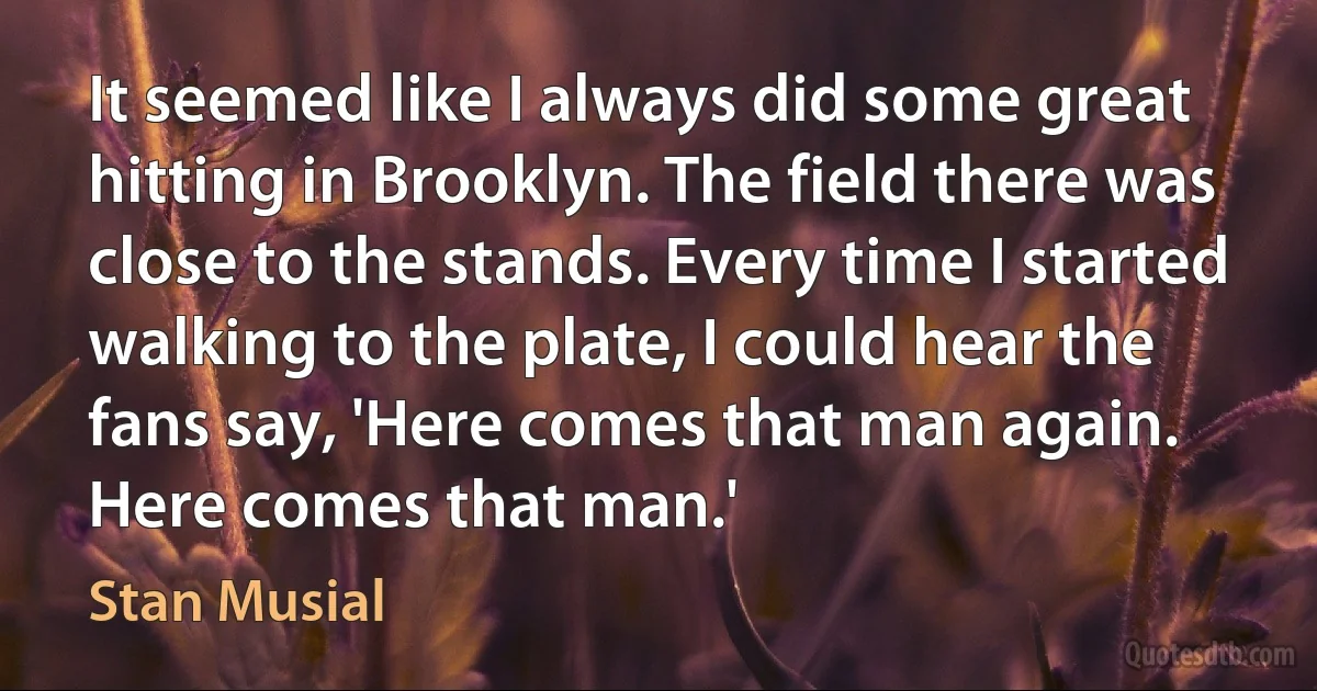 It seemed like I always did some great hitting in Brooklyn. The field there was close to the stands. Every time I started walking to the plate, I could hear the fans say, 'Here comes that man again. Here comes that man.' (Stan Musial)