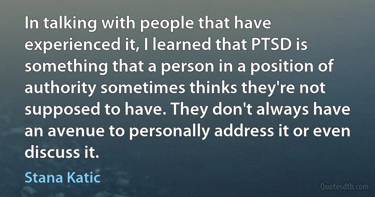 In talking with people that have experienced it, I learned that PTSD is something that a person in a position of authority sometimes thinks they're not supposed to have. They don't always have an avenue to personally address it or even discuss it. (Stana Katic)