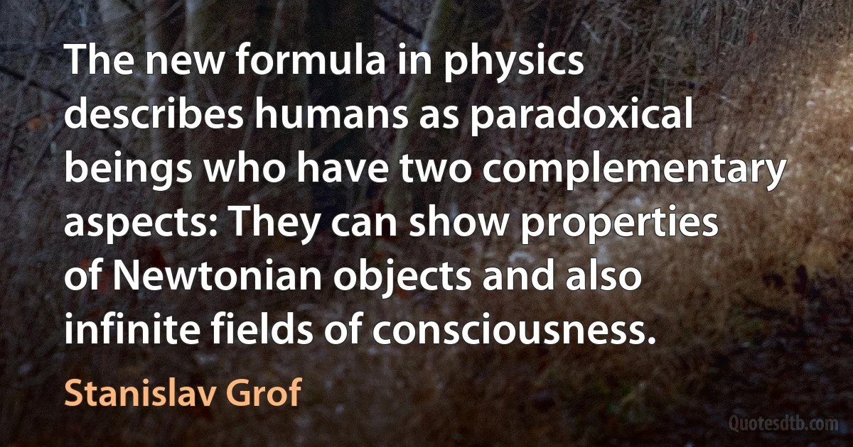 The new formula in physics describes humans as paradoxical beings who have two complementary aspects: They can show properties of Newtonian objects and also infinite fields of consciousness. (Stanislav Grof)