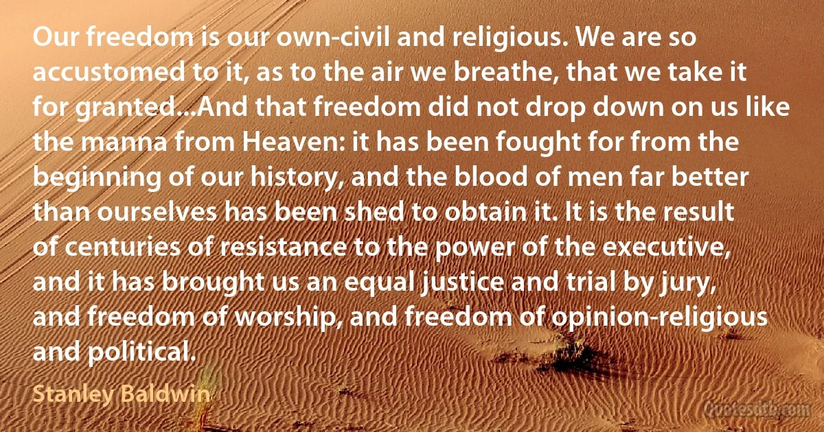 Our freedom is our own-civil and religious. We are so accustomed to it, as to the air we breathe, that we take it for granted...And that freedom did not drop down on us like the manna from Heaven: it has been fought for from the beginning of our history, and the blood of men far better than ourselves has been shed to obtain it. It is the result of centuries of resistance to the power of the executive, and it has brought us an equal justice and trial by jury, and freedom of worship, and freedom of opinion-religious and political. (Stanley Baldwin)