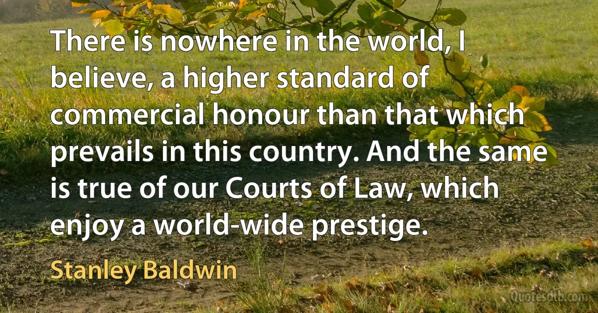 There is nowhere in the world, I believe, a higher standard of commercial honour than that which prevails in this country. And the same is true of our Courts of Law, which enjoy a world-wide prestige. (Stanley Baldwin)