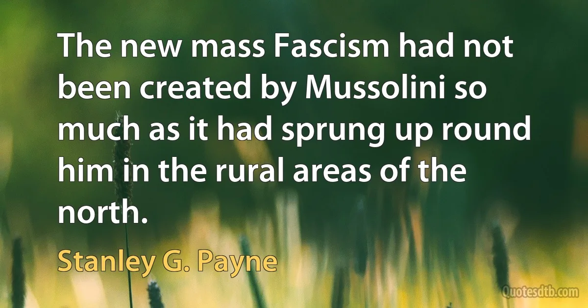 The new mass Fascism had not been created by Mussolini so much as it had sprung up round him in the rural areas of the north. (Stanley G. Payne)