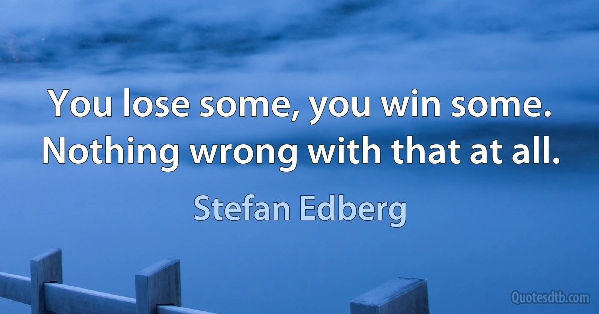 You lose some, you win some. Nothing wrong with that at all. (Stefan Edberg)