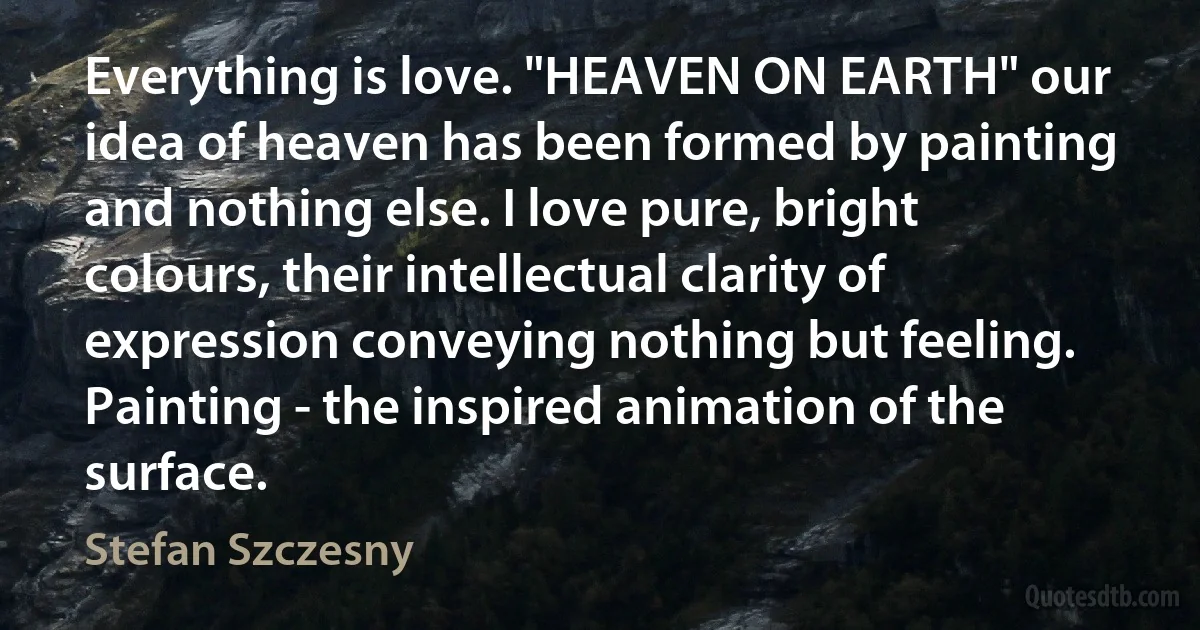 Everything is love. "HEAVEN ON EARTH" our idea of heaven has been formed by painting and nothing else. I love pure, bright colours, their intellectual clarity of expression conveying nothing but feeling. Painting - the inspired animation of the surface. (Stefan Szczesny)