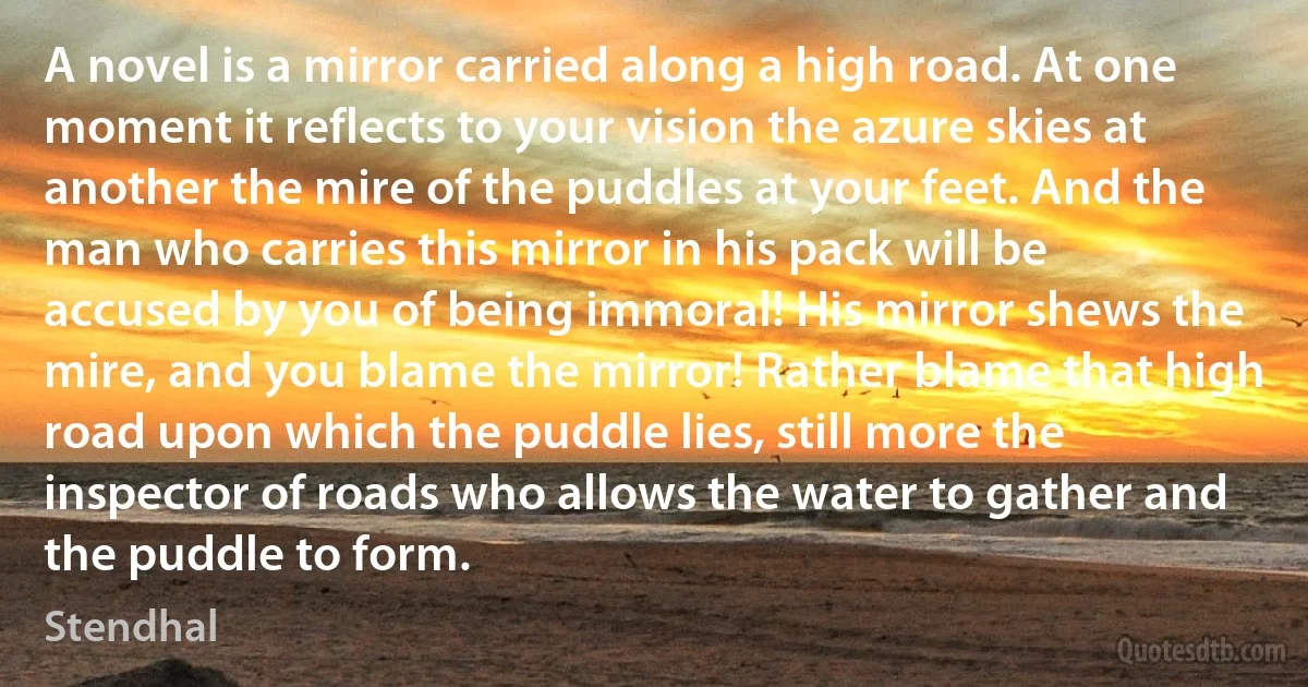 A novel is a mirror carried along a high road. At one moment it reflects to your vision the azure skies at another the mire of the puddles at your feet. And the man who carries this mirror in his pack will be accused by you of being immoral! His mirror shews the mire, and you blame the mirror! Rather blame that high road upon which the puddle lies, still more the inspector of roads who allows the water to gather and the puddle to form. (Stendhal)