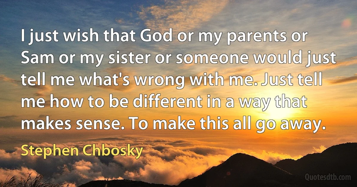 I just wish that God or my parents or Sam or my sister or someone would just tell me what's wrong with me. Just tell me how to be different in a way that makes sense. To make this all go away. (Stephen Chbosky)