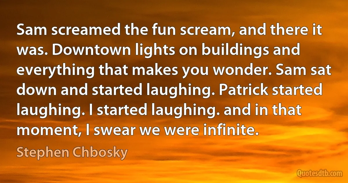 Sam screamed the fun scream, and there it was. Downtown lights on buildings and everything that makes you wonder. Sam sat down and started laughing. Patrick started laughing. I started laughing. and in that moment, I swear we were infinite. (Stephen Chbosky)