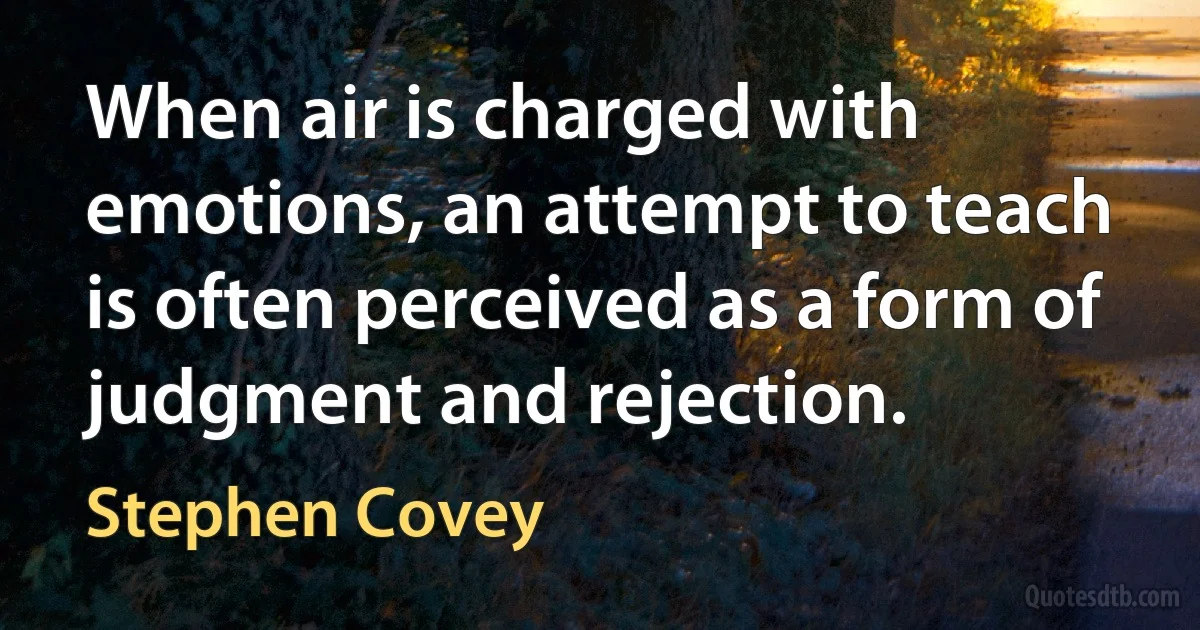 When air is charged with emotions, an attempt to teach is often perceived as a form of judgment and rejection. (Stephen Covey)