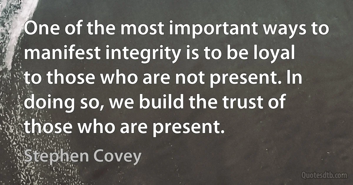 One of the most important ways to manifest integrity is to be loyal to those who are not present. In doing so, we build the trust of those who are present. (Stephen Covey)