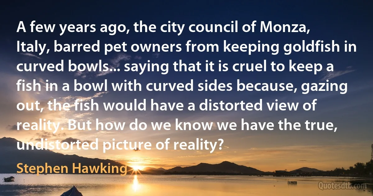 A few years ago, the city council of Monza, Italy, barred pet owners from keeping goldfish in curved bowls... saying that it is cruel to keep a fish in a bowl with curved sides because, gazing out, the fish would have a distorted view of reality. But how do we know we have the true, undistorted picture of reality? (Stephen Hawking)